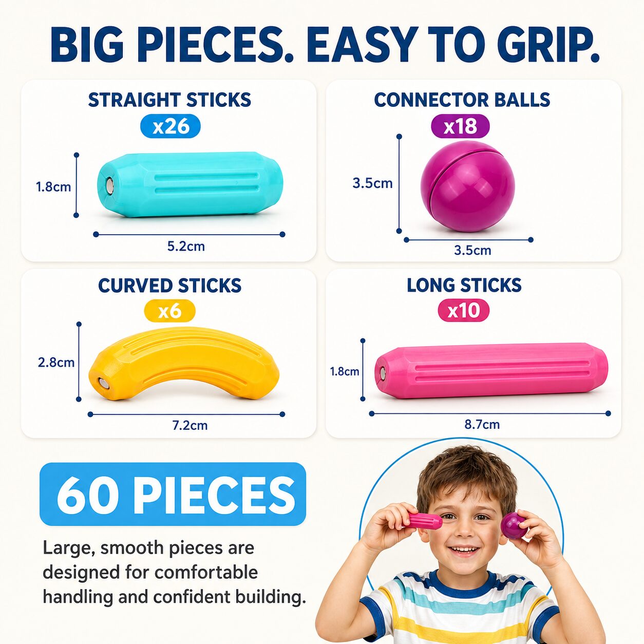 Big pieces, easy to grip: 26 straight sticks 5.2 by 1.8 cm, 18 connector balls 3.5 cm, 6 curved sticks 7.2 by 2.8 cm and 10 long sticks 8.7 by 1.8 cm, 60 pieces in total