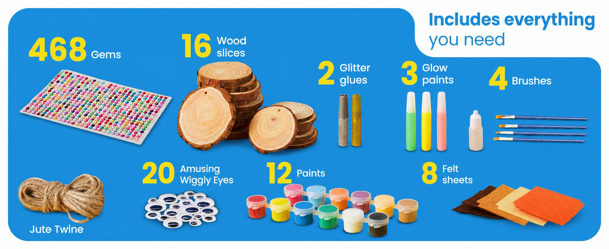 Includes everything you need: 468 gems, 16 wood slices, 2 glitter glues, 3 glow paints, 4 brushes, jute twine, 20 amusing wiggly eyes, 12 paints and 8 felt sheets